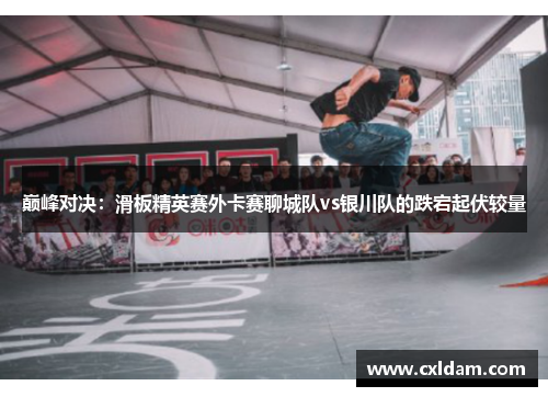 巅峰对决：滑板精英赛外卡赛聊城队vs银川队的跌宕起伏较量